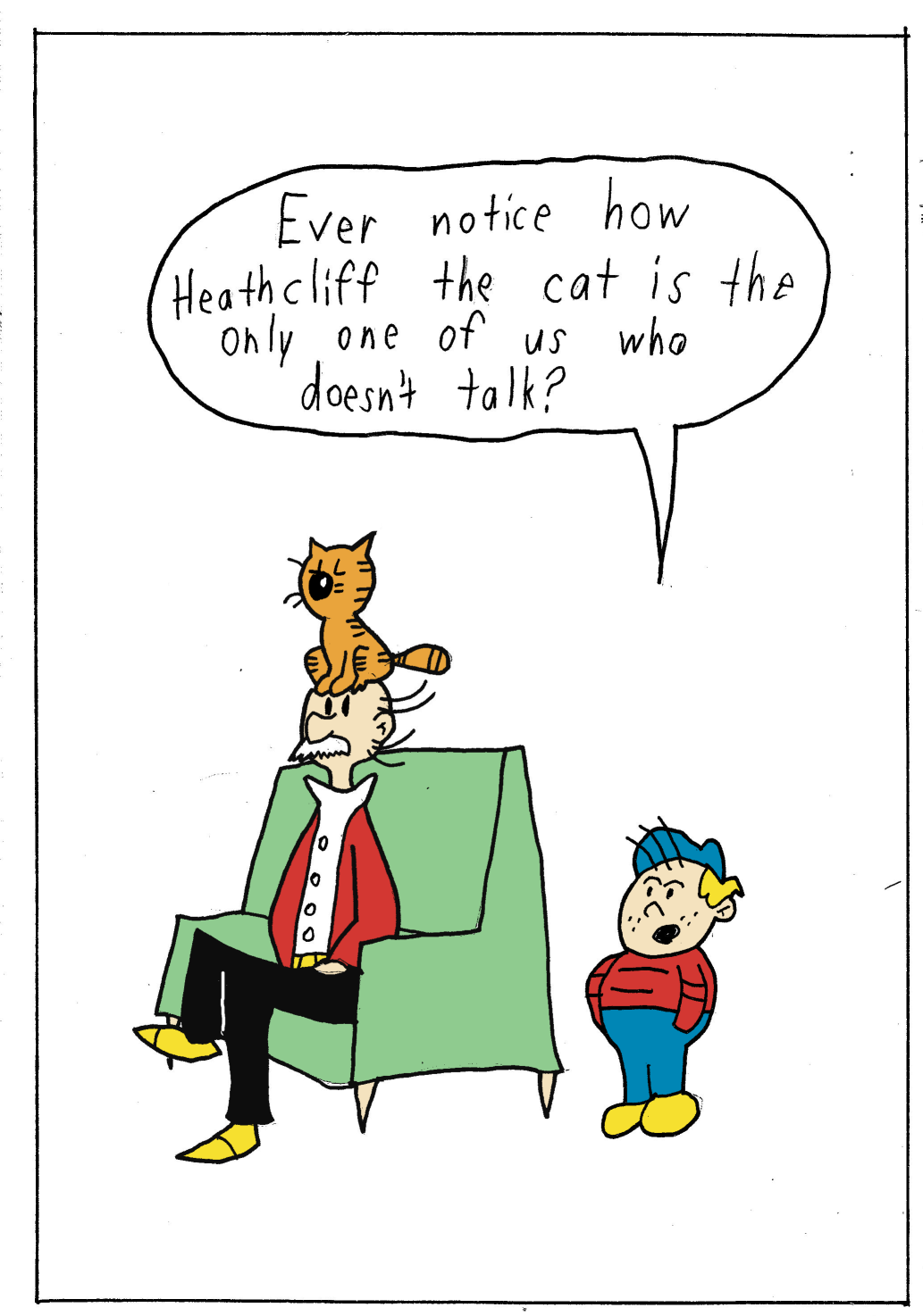 Noteworthy Heathcliff character Iggy says to his Grandpa, who has Heathcliff the cat resting on his head, Grandpa, did you ever notice Heathcliff the cat is the only one of use that doesn't talk?